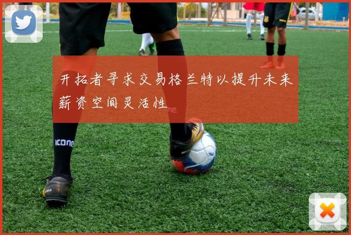 开拓者寻求交易格兰特以提升未来薪资空间灵活性