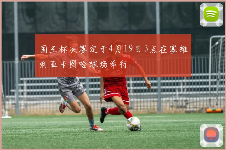 国王杯决赛定于4月19日3点在塞维利亚卡图哈球场举行