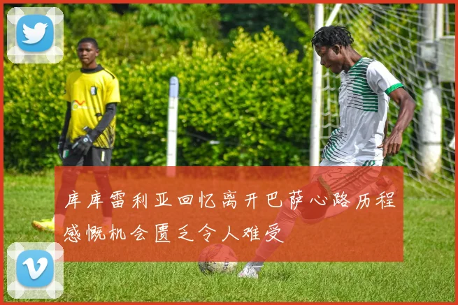 库库雷利亚回忆离开巴萨心路历程感慨机会匮乏令人难受