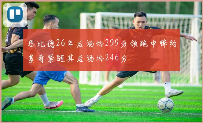 恩比德26年后场均299分领跑中锋约基奇紧随其后场均246分