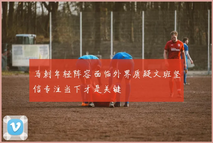 马刺年轻阵容面临外界质疑文班坚信专注当下才是关键