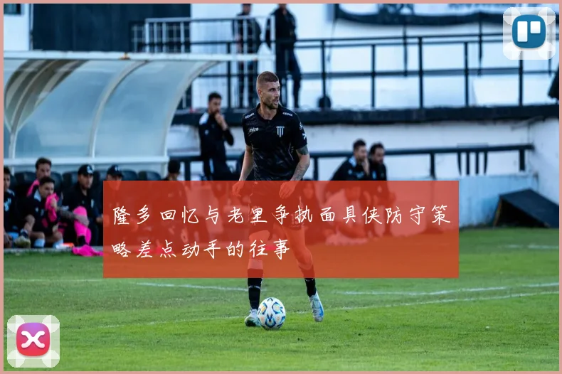 隆多回忆与老里争执面具侠防守策略差点动手的往事