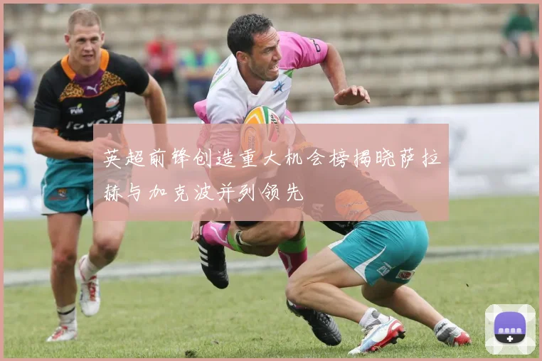 英超前锋创造重大机会榜揭晓萨拉赫与加克波并列领先