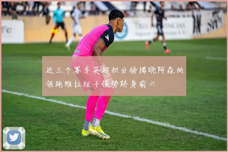 近三个赛季英超积分榜揭晓阿森纳领跑维拉纽卡强势跻身前六