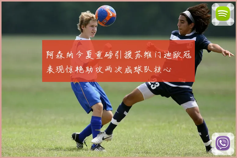 阿森纳今夏重磅引援苏维门迪欧冠表现惊艳助攻两次成球队核心