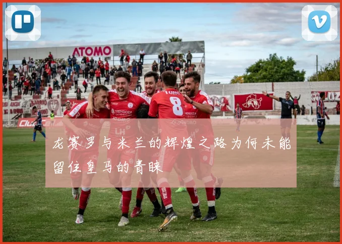 龙赛罗与米兰的辉煌之路为何未能留住皇马的青睐