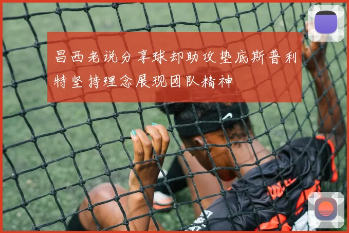 昌西老说分享球却助攻垫底斯普利特坚持理念展现团队精神