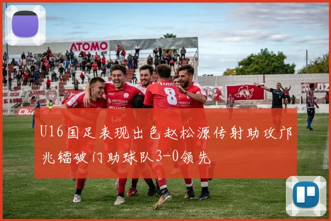 U16国足表现出色赵松源传射助攻邝兆镭破门助球队3-0领先