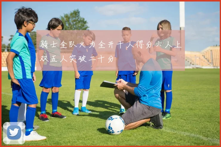 骑士全队火力全开十人得分六人上双五人突破二十分