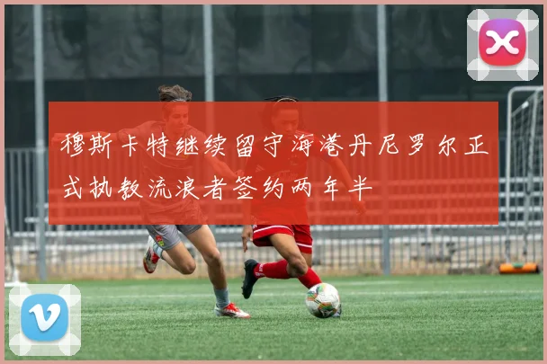 穆斯卡特继续留守海港丹尼罗尔正式执教流浪者签约两年半