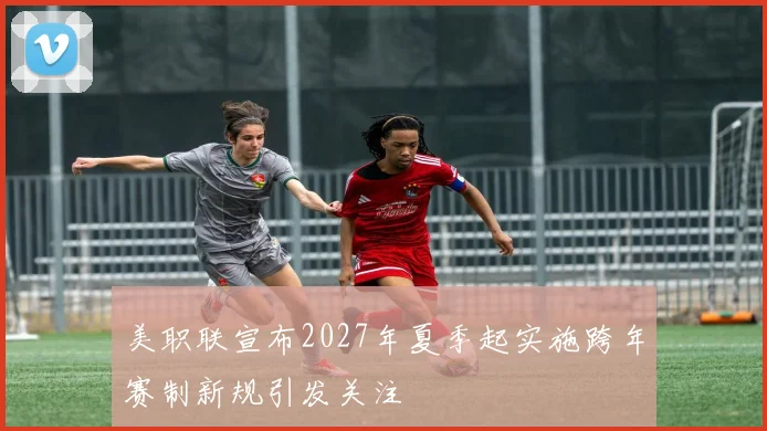 美职联宣布2027年夏季起实施跨年赛制新规引发关注