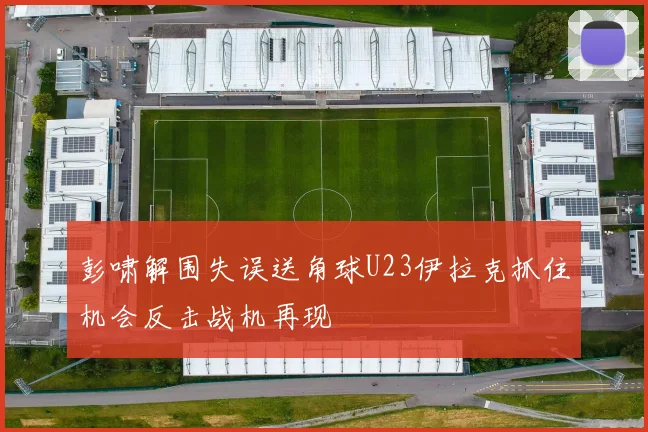 彭啸解围失误送角球U23伊拉克抓住机会反击战机再现