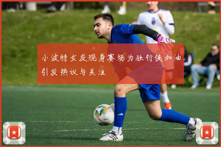 小波特女友现身赛场为独行侠加油引发热议与关注