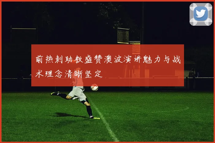 前热刺助教盛赞澳波演讲魅力与战术理念清晰坚定