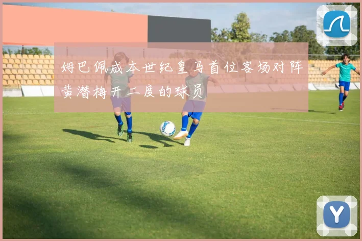 姆巴佩成本世纪皇马首位客场对阵黄潜梅开二度的球员
