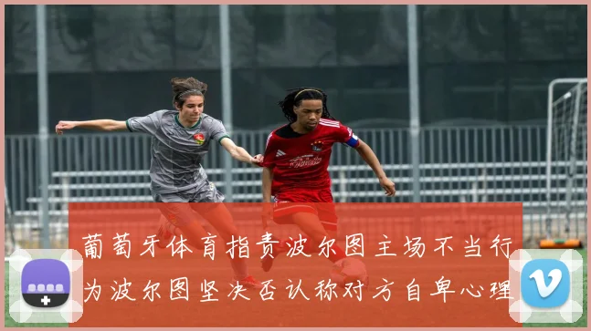 葡萄牙体育指责波尔图主场不当行为波尔图坚决否认称对方自卑心理作祟