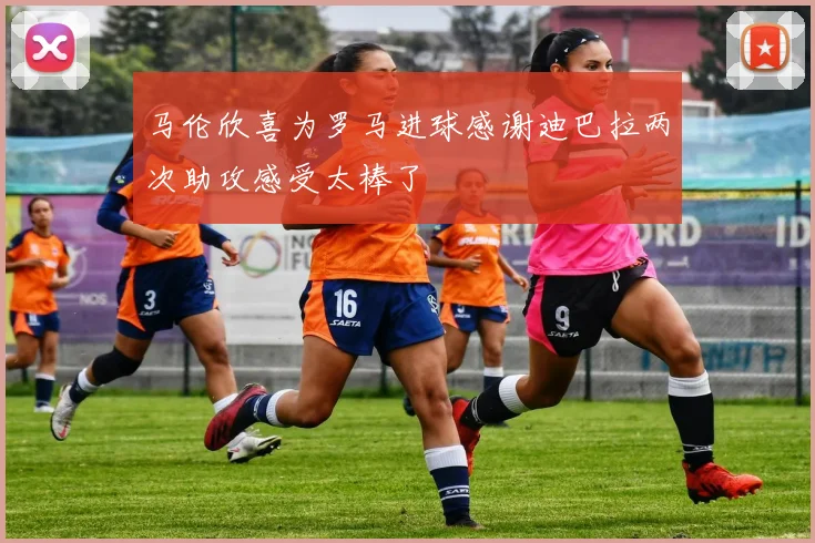马伦欣喜为罗马进球感谢迪巴拉两次助攻感受太棒了