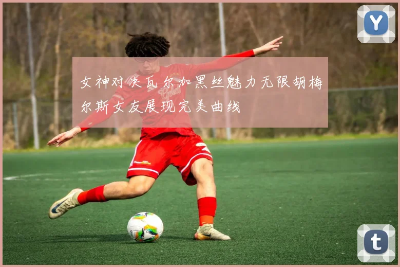 女神对决瓦尔加黑丝魅力无限胡梅尔斯女友展现完美曲线