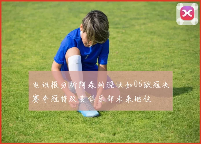 电讯报分析阿森纳现状如06欧冠决赛夺冠将改变俱乐部未来地位