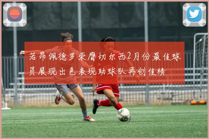 若昂佩德罗荣膺切尔西2月份最佳球员展现出色表现助球队再创佳绩