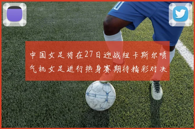 中国女足将在27日迎战纽卡斯尔喷气机女足进行热身赛期待精彩对决