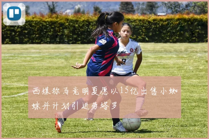 西媒称马竞明夏愿以15亿出售小蜘蛛并计划引进劳塔罗