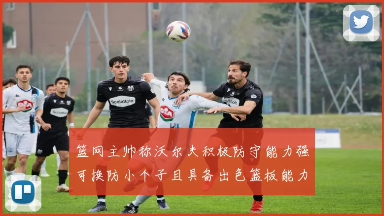 篮网主帅称沃尔夫积极防守能力强可换防小个子且具备出色篮板能力