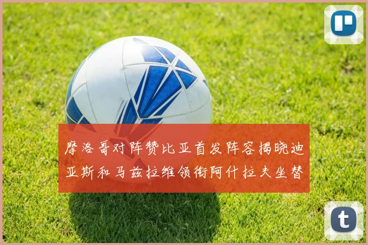摩洛哥对阵赞比亚首发阵容揭晓迪亚斯和马兹拉维领衔阿什拉夫坐替补席