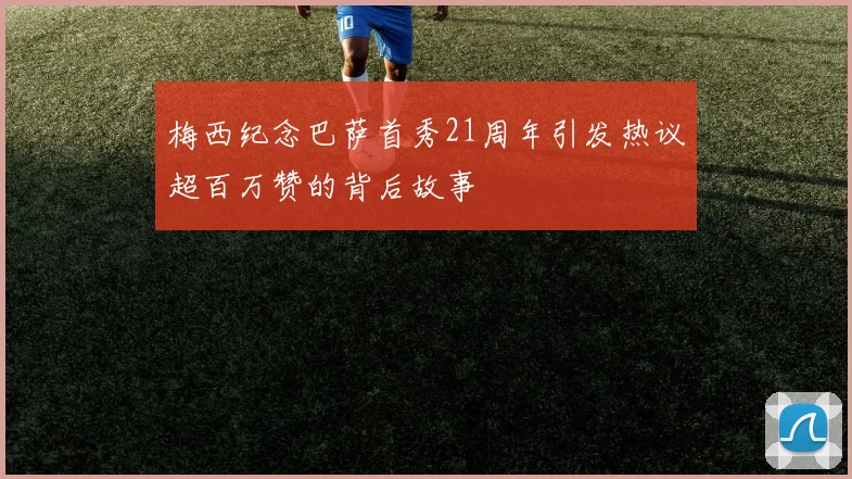 梅西纪念巴萨首秀21周年引发热议超百万赞的背后故事