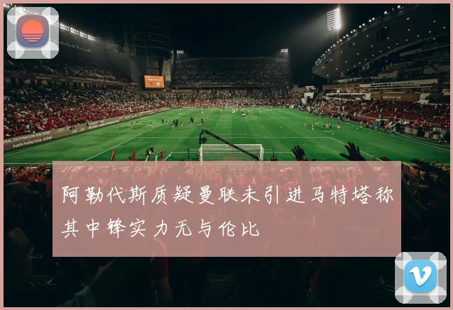 阿勒代斯质疑曼联未引进马特塔称其中锋实力无与伦比