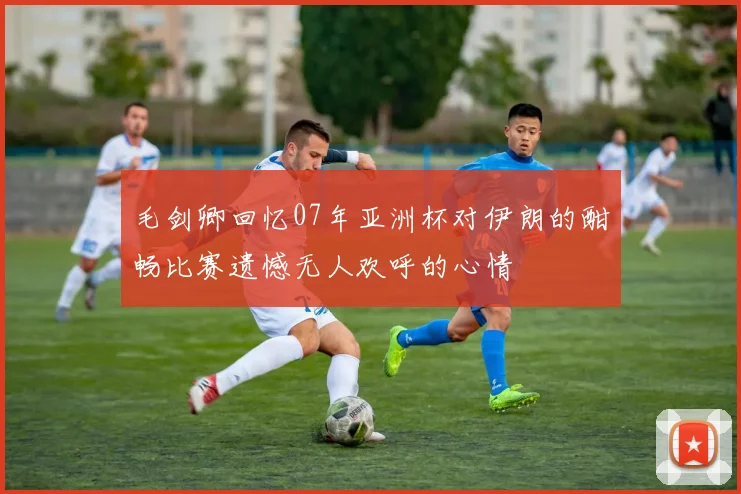 毛剑卿回忆07年亚洲杯对伊朗的酣畅比赛遗憾无人欢呼的心情