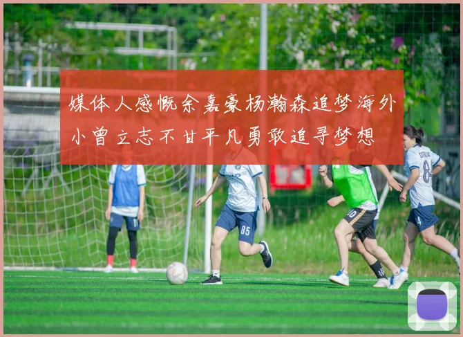 媒体人感慨余嘉豪杨瀚森追梦海外小曾立志不甘平凡勇敢追寻梦想