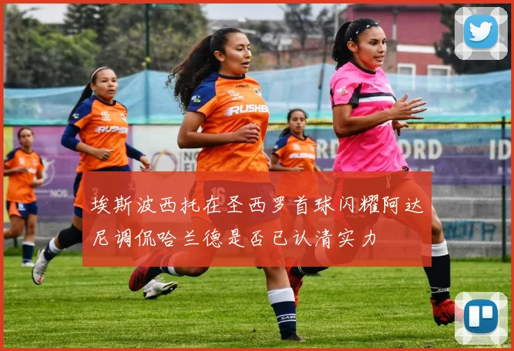 埃斯波西托在圣西罗首球闪耀阿达尼调侃哈兰德是否已认清实力
