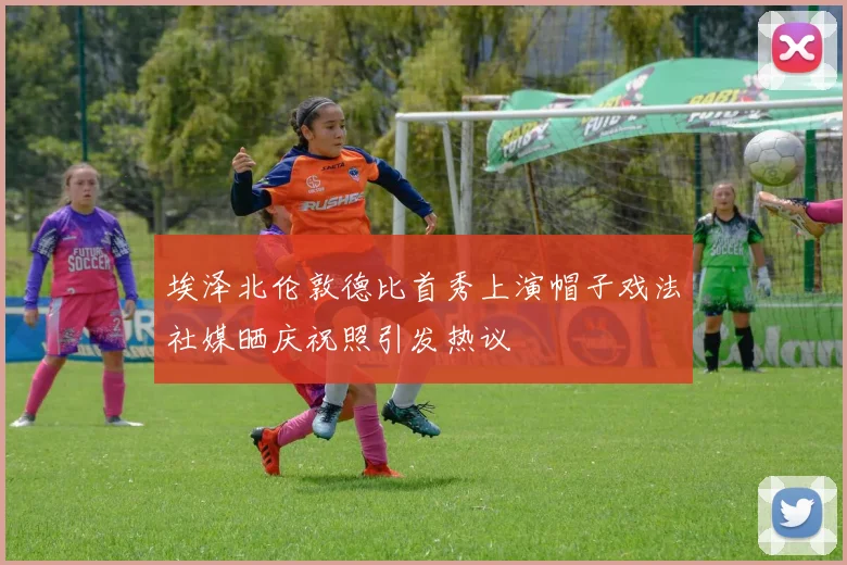 埃泽北伦敦德比首秀上演帽子戏法社媒晒庆祝照引发热议