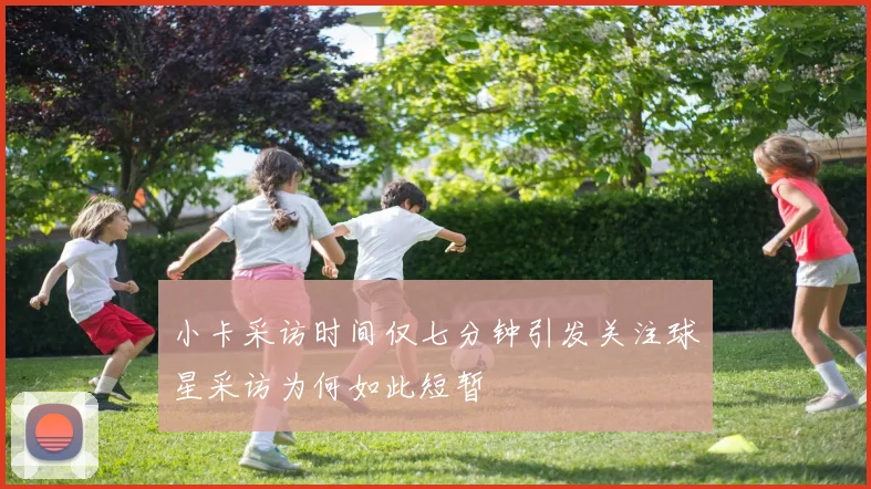 小卡采访时间仅七分钟引发关注球星采访为何如此短暂
