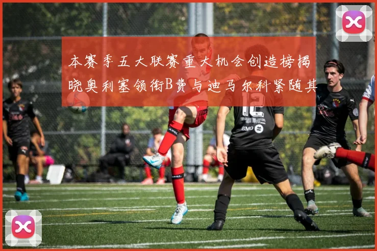 本赛季五大联赛重大机会创造榜揭晓奥利塞领衔B费与迪马尔科紧随其后